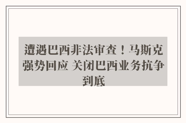 遭遇巴西非法审查！马斯克强势回应 关闭巴西业务抗争到底