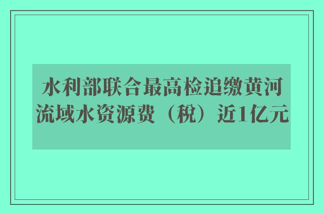 水利部联合最高检追缴黄河流域水资源费（税）近1亿元