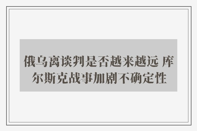 俄乌离谈判是否越来越远 库尔斯克战事加剧不确定性