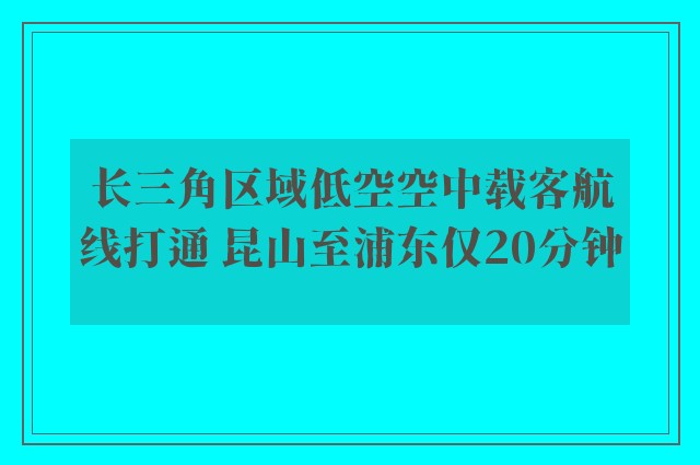 长三角区域低空空中载客航线打通 昆山至浦东仅20分钟