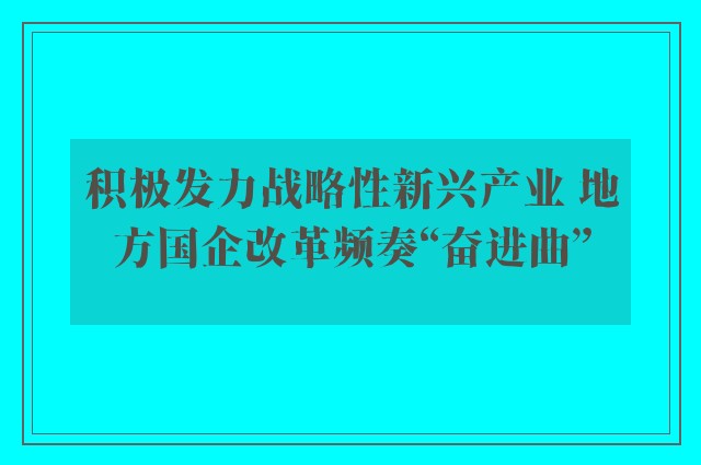 积极发力战略性新兴产业 地方国企改革频奏“奋进曲”