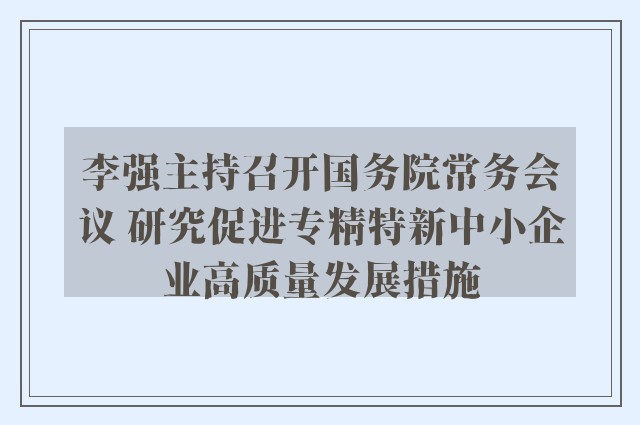 李强主持召开国务院常务会议 研究促进专精特新中小企业高质量发展措施