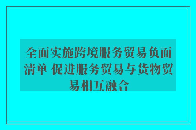 全面实施跨境服务贸易负面清单 促进服务贸易与货物贸易相互融合