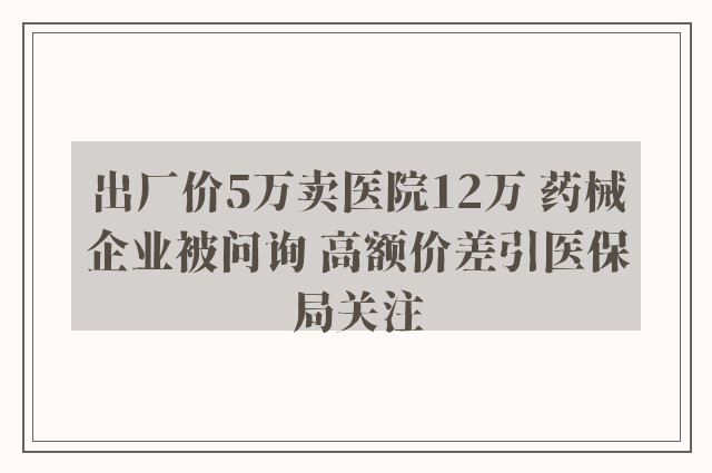 出厂价5万卖医院12万 药械企业被问询 高额价差引医保局关注