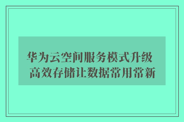 华为云空间服务模式升级  高效存储让数据常用常新