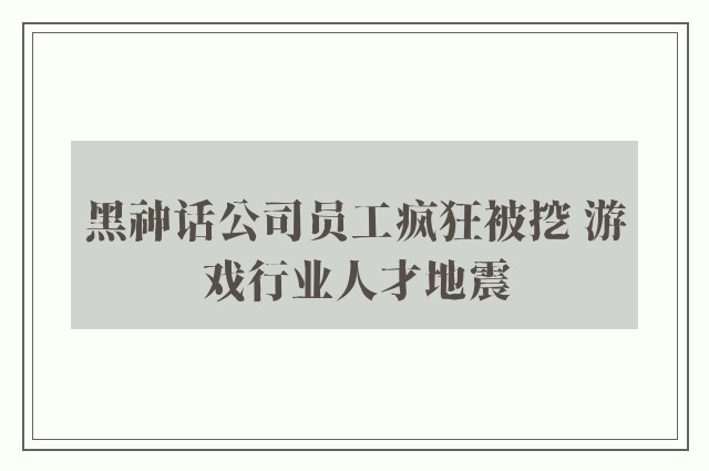 黑神话公司员工疯狂被挖 游戏行业人才地震