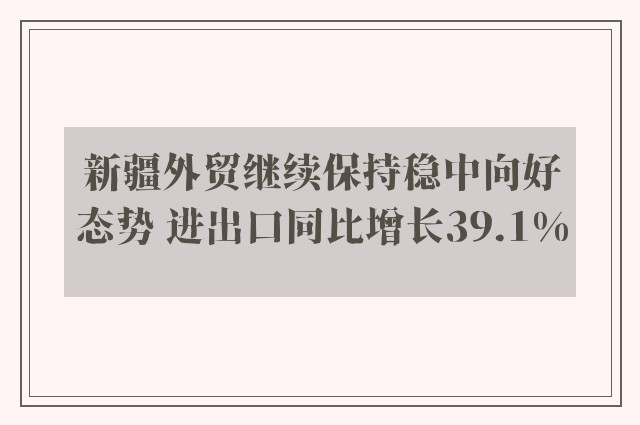 新疆外贸继续保持稳中向好态势 进出口同比增长39.1%