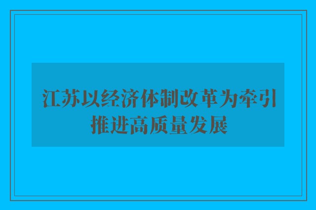 江苏以经济体制改革为牵引推进高质量发展