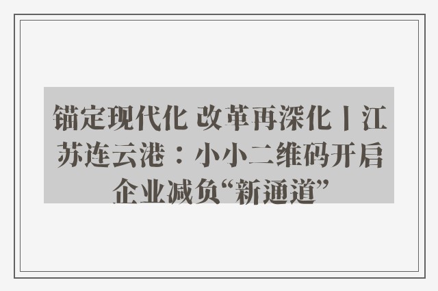 锚定现代化 改革再深化丨江苏连云港：小小二维码开启企业减负“新通道”