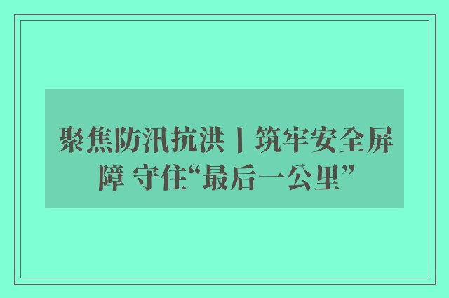 聚焦防汛抗洪丨筑牢安全屏障 守住“最后一公里”