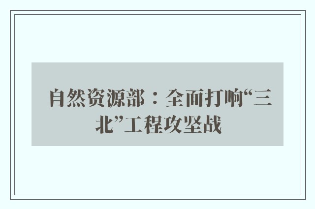 自然资源部：全面打响“三北”工程攻坚战