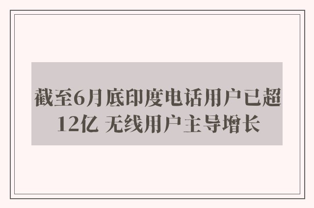 截至6月底印度电话用户已超12亿 无线用户主导增长