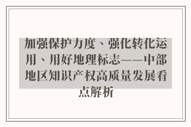 加强保护力度、强化转化运用、用好地理标志——中部地区知识产权高质量发展看点解析