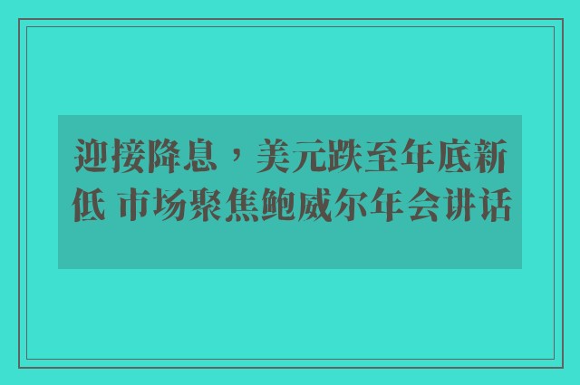 迎接降息，美元跌至年底新低 市场聚焦鲍威尔年会讲话