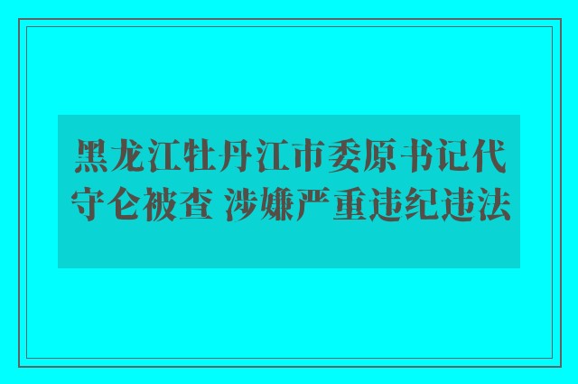 黑龙江牡丹江市委原书记代守仑被查 涉嫌严重违纪违法