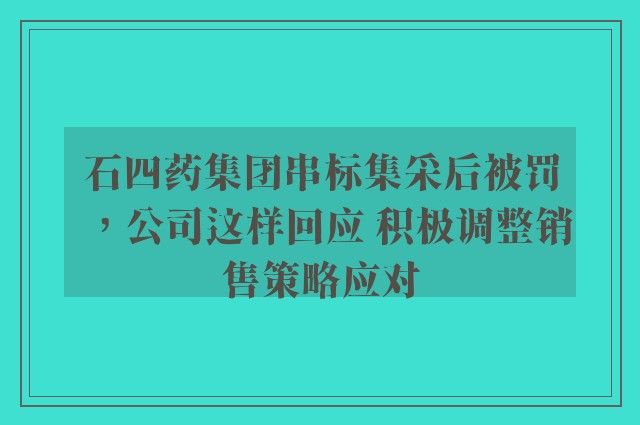 石四药集团串标集采后被罚，公司这样回应 积极调整销售策略应对