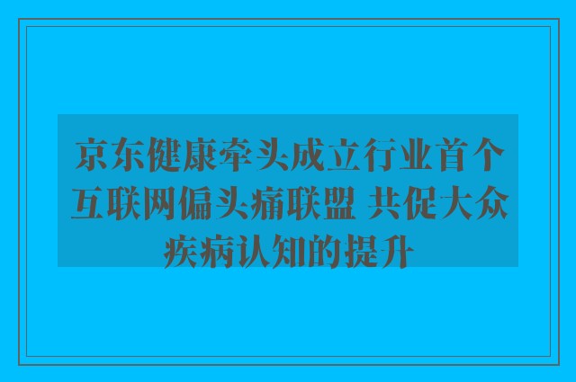 京东健康牵头成立行业首个互联网偏头痛联盟 共促大众疾病认知的提升