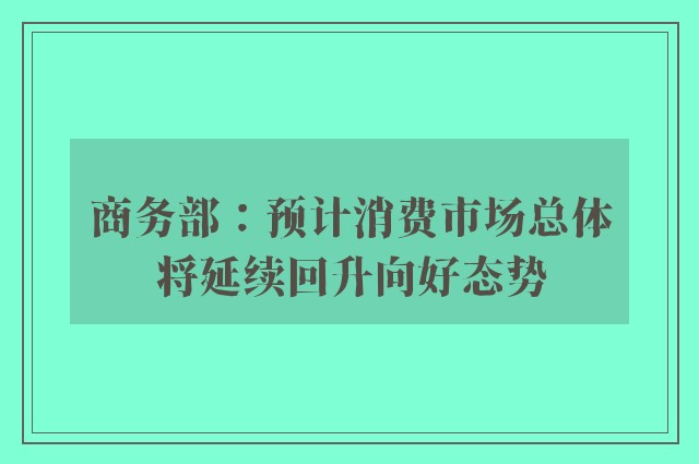 商务部：预计消费市场总体将延续回升向好态势