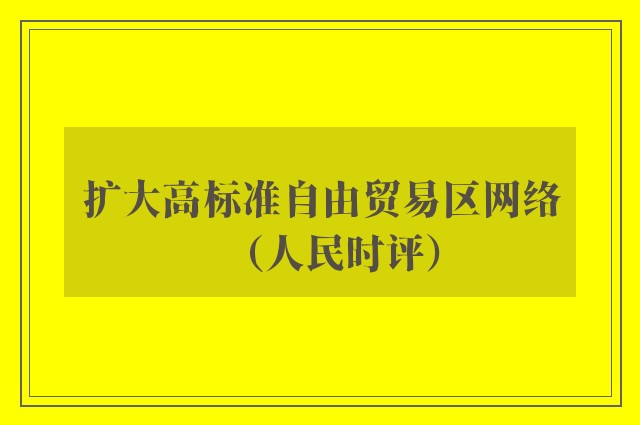 扩大高标准自由贸易区网络（人民时评）