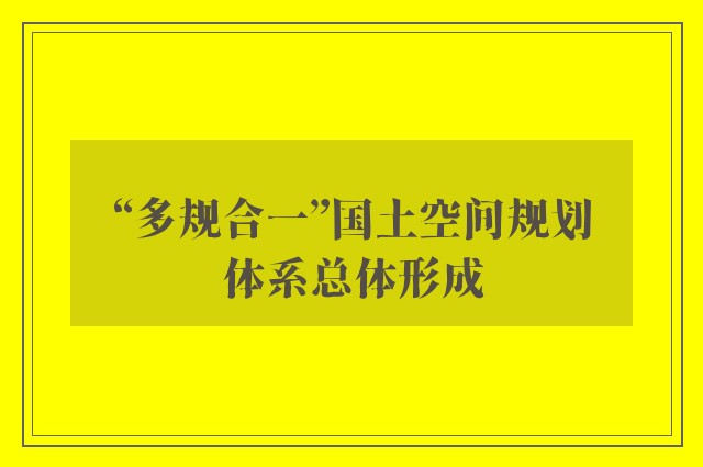 “多规合一”国土空间规划体系总体形成