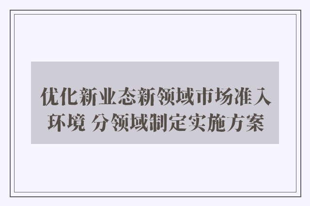 优化新业态新领域市场准入环境 分领域制定实施方案