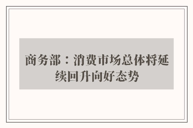 商务部：消费市场总体将延续回升向好态势