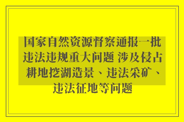 国家自然资源督察通报一批违法违规重大问题 涉及侵占耕地挖湖造景、违法采矿、违法征地等问题