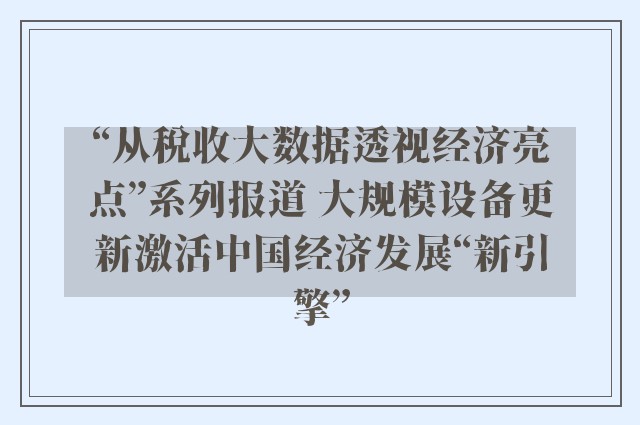 “从税收大数据透视经济亮点”系列报道 大规模设备更新激活中国经济发展“新引擎”