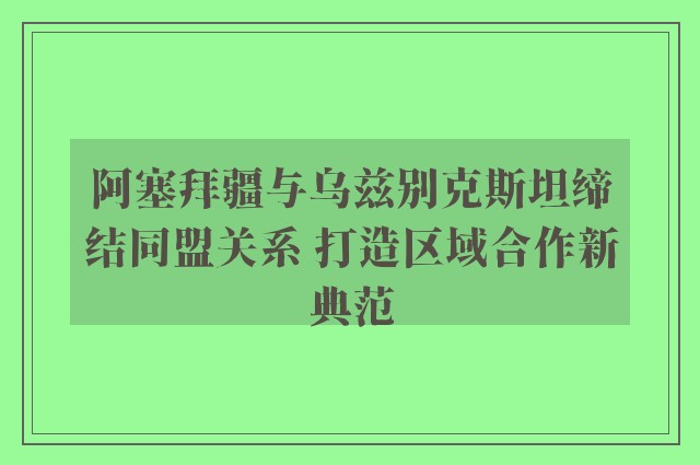 阿塞拜疆与乌兹别克斯坦缔结同盟关系 打造区域合作新典范