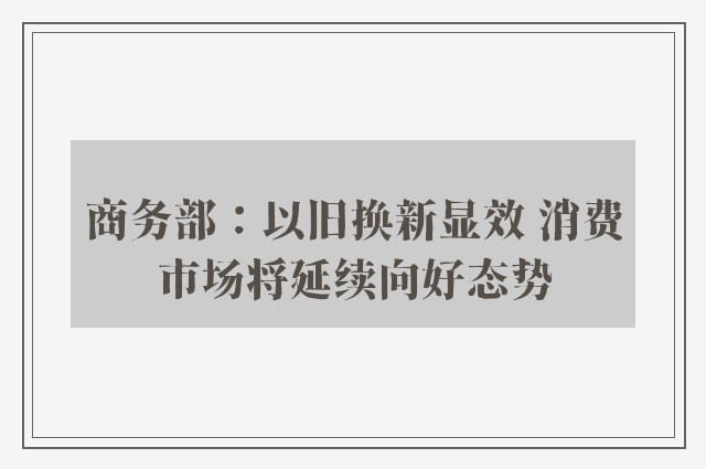 商务部：以旧换新显效 消费市场将延续向好态势