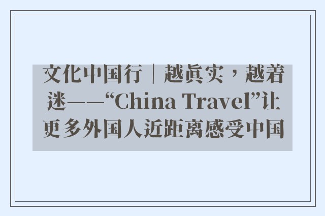 文化中国行｜越真实，越着迷——“China Travel”让更多外国人近距离感受中国