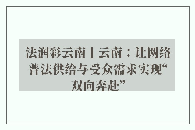 法润彩云南丨云南：让网络普法供给与受众需求实现“双向奔赴”