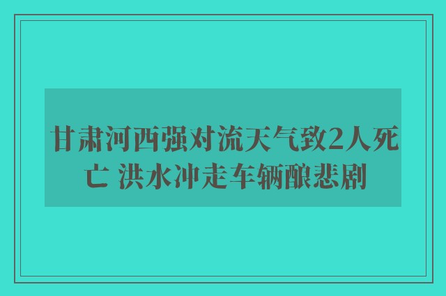 甘肃河西强对流天气致2人死亡 洪水冲走车辆酿悲剧