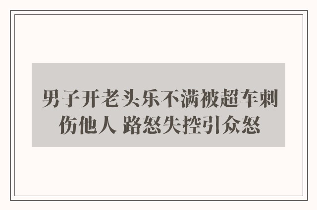 男子开老头乐不满被超车刺伤他人 路怒失控引众怒