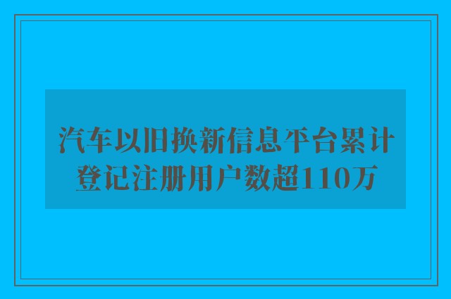 汽车以旧换新信息平台累计登记注册用户数超110万