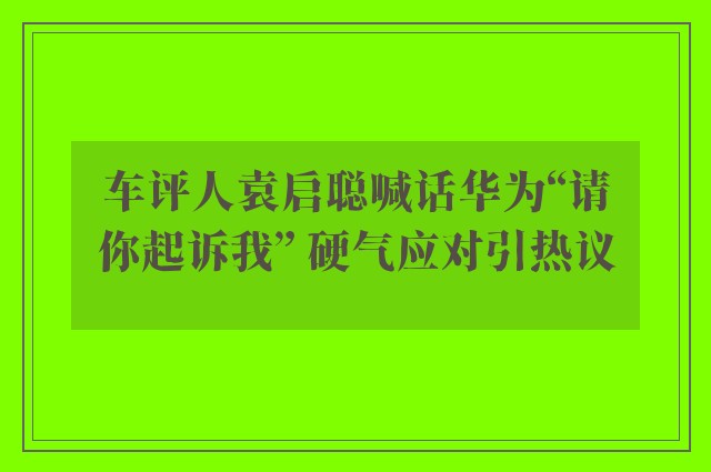 车评人袁启聪喊话华为“请你起诉我” 硬气应对引热议