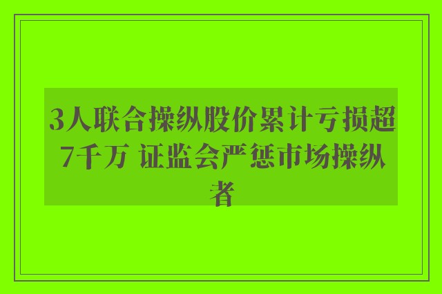 3人联合操纵股价累计亏损超7千万 证监会严惩市场操纵者