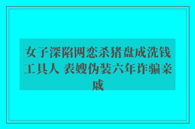 女子深陷网恋杀猪盘成洗钱工具人 表嫂伪装六年诈骗亲戚