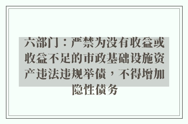 六部门：严禁为没有收益或收益不足的市政基础设施资产违法违规举债，不得增加隐性债务