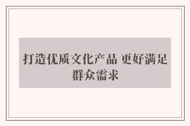 打造优质文化产品 更好满足群众需求