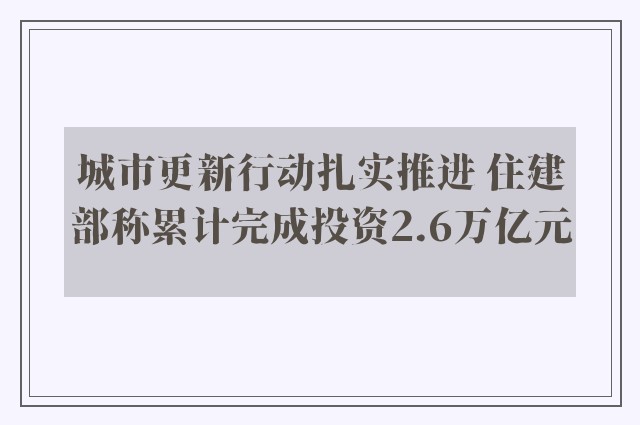 城市更新行动扎实推进 住建部称累计完成投资2.6万亿元