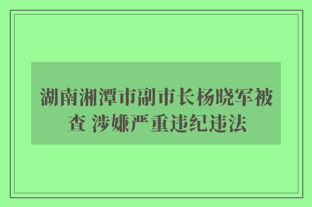 湖南湘潭市副市长杨晓军被查 涉嫌严重违纪违法