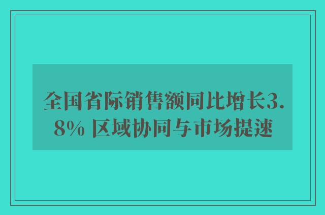 全国省际销售额同比增长3.8% 区域协同与市场提速