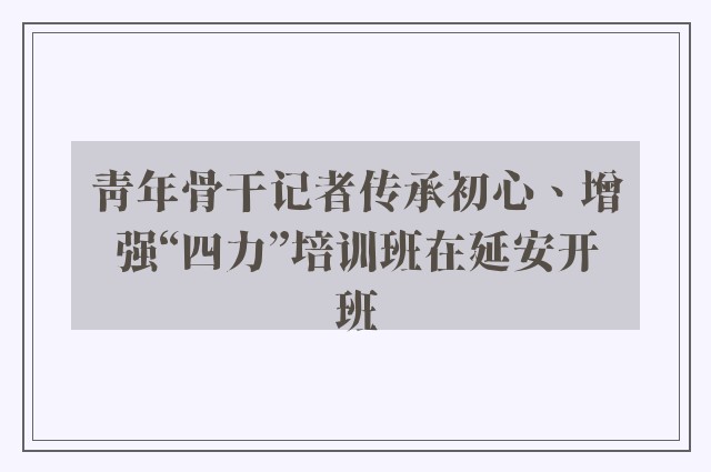 青年骨干记者传承初心、增强“四力”培训班在延安开班