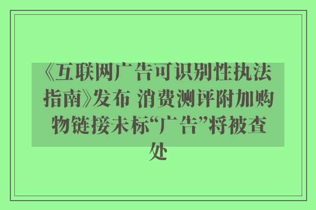 《互联网广告可识别性执法指南》发布 消费测评附加购物链接未标“广告”将被查处