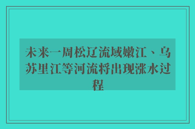 未来一周松辽流域嫩江、乌苏里江等河流将出现涨水过程