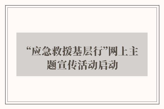 “应急救援基层行”网上主题宣传活动启动