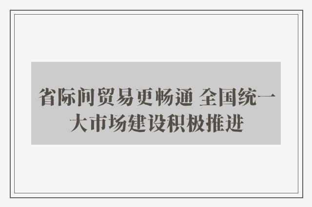 省际间贸易更畅通 全国统一大市场建设积极推进