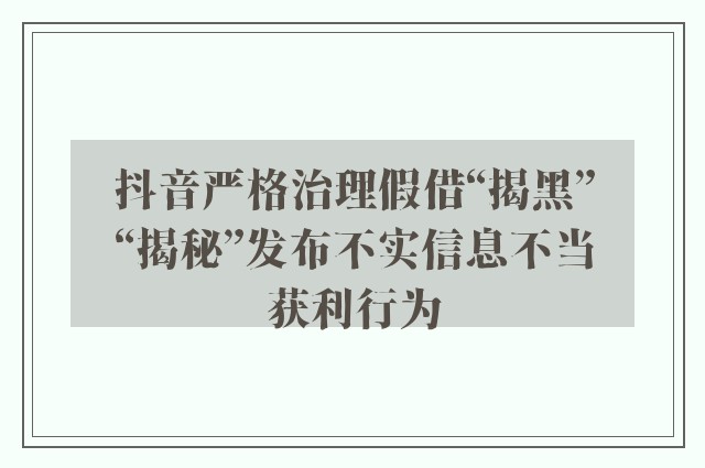 抖音严格治理假借“揭黑”“揭秘”发布不实信息不当获利行为