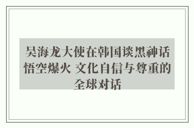 吴海龙大使在韩国谈黑神话悟空爆火 文化自信与尊重的全球对话